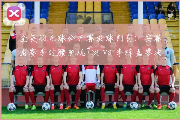 全英羽毛球公开赛发球判罚：安赛龙赛季过腰犯规7次 vs 李梓嘉零次引双重标准争议