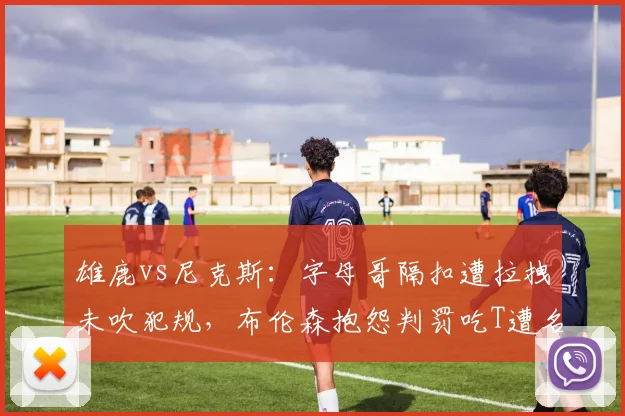 雄鹿vs尼克斯：字母哥隔扣遭拉拽未吹犯规，布伦森抱怨判罚吃T遭名嘴嘲讽