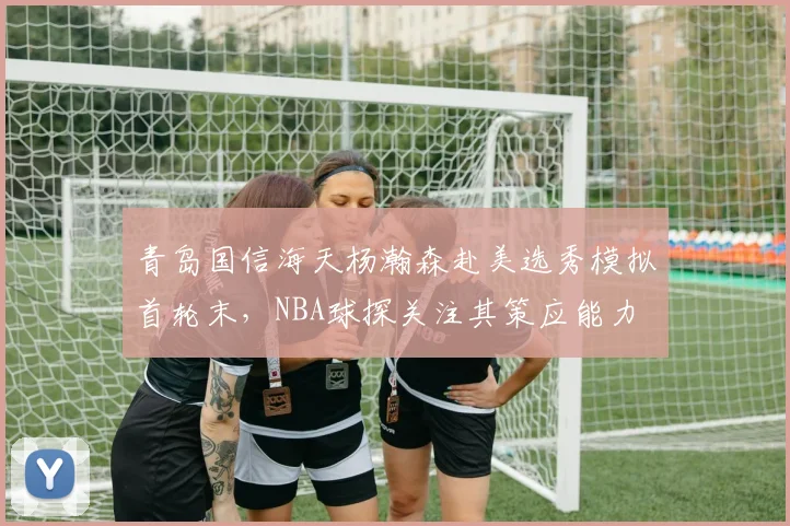 青岛国信海天杨瀚森赴美选秀模拟首轮末，NBA球探关注其策应能力