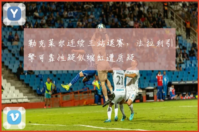 勒克莱尔连续三站退赛，法拉利引擎可靠性疑似缩缸遭质疑